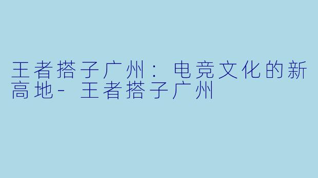 王者搭子广州:电竞文化的新高地-王者搭子广州