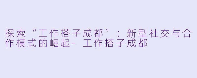 探索“工作搭子成都”：新型社交与合作模式的崛起-工作搭子成都