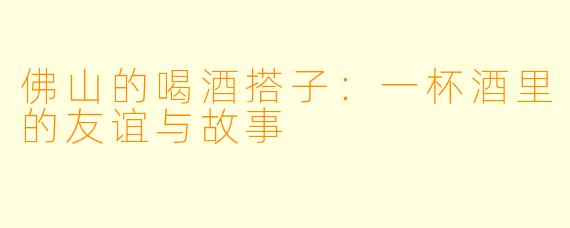 佛山的喝酒搭子:一杯酒里的友谊与故事