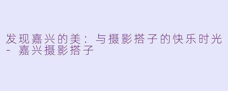 发现嘉兴的美：与摄影搭子的快乐时光-嘉兴摄影搭子