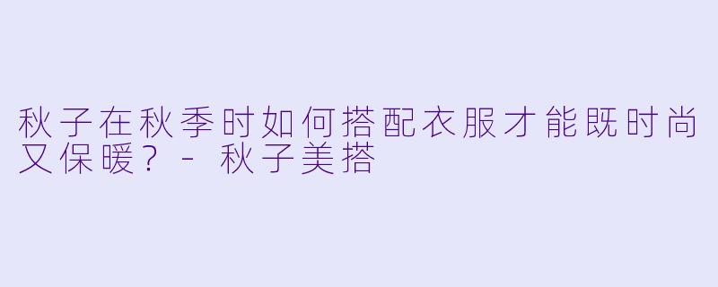 秋子在秋季时如何搭配衣服才能既时尚又保暖？