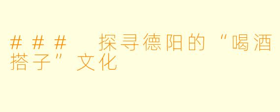 ### 探寻德阳的“喝酒搭子”文化