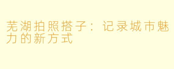 芜湖拍照搭子：记录城市魅力的新方式
