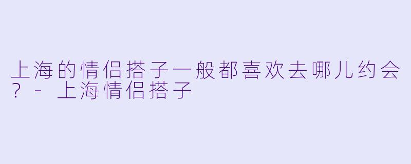 上海的情侣搭子一般都喜欢去哪儿约会？