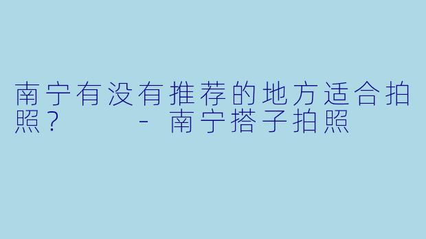 南宁有没有推荐的地方适合拍照？  