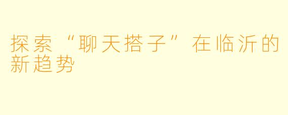 探索“聊天搭子”在临沂的新趋势