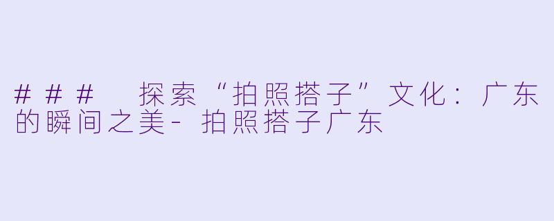 ### 探索“拍照搭子”文化:广东的瞬间之美