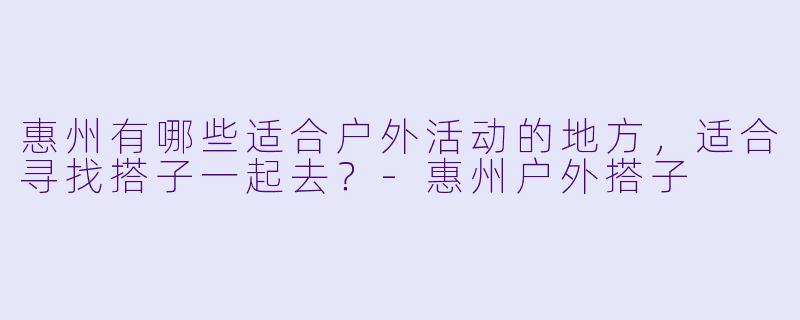 惠州有哪些适合户外活动的地方,适合寻找搭子一起去?