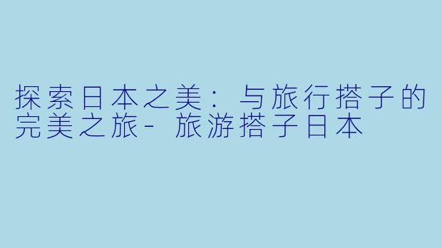 探索日本之美：与旅行搭子的完美之旅-旅游搭子日本