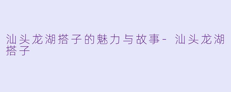 汕头龙湖搭子的魅力与故事-汕头龙湖搭子