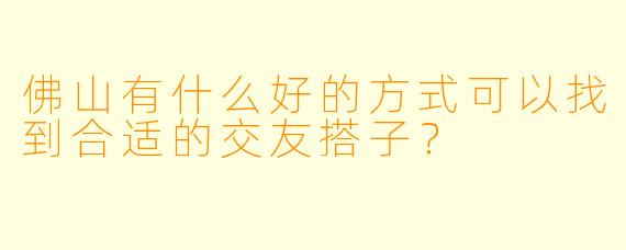 佛山有什么好的方式可以找到合适的交友搭子？