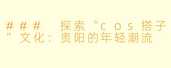 ### 探索“cos搭子”文化：贵阳的年轻潮流