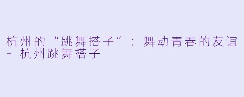 杭州的“跳舞搭子”：舞动青春的友谊-杭州跳舞搭子