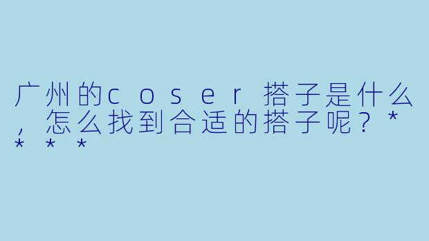 广州的coser搭子是什么,怎么找到合适的搭子呢?****