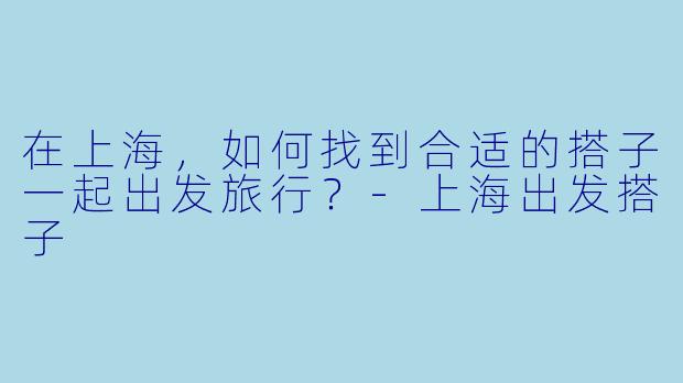 在上海，如何找到合适的搭子一起出发旅行？