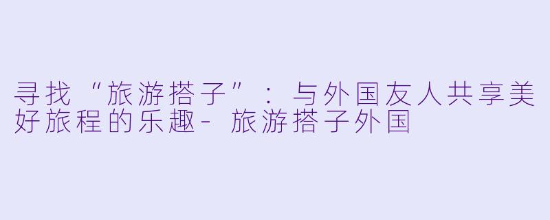 寻找“旅游搭子”:与外国友人共享美好旅程的乐趣