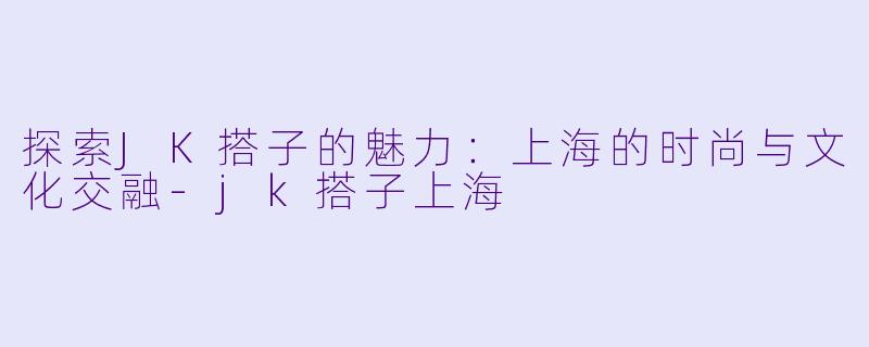 探索JK搭子的魅力：上海的时尚与文化交融-jk搭子上海