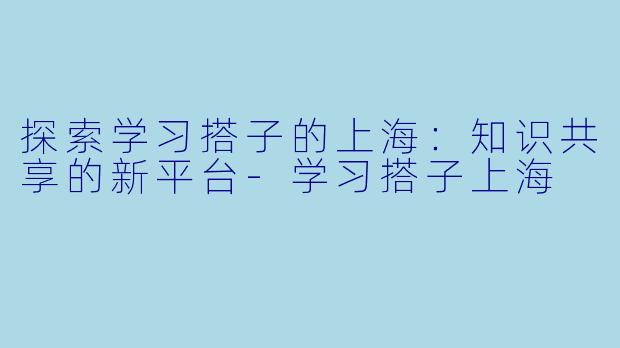 探索学习搭子的上海:知识共享的新平台-学习搭子上海
