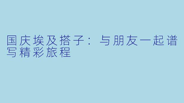国庆埃及搭子：与朋友一起谱写精彩旅程