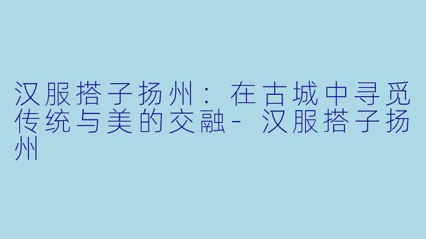 汉服搭子扬州:在古城中寻觅传统与美的交融