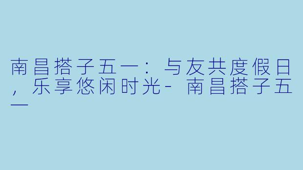 南昌搭子五一：与友共度假日，乐享悠闲时光