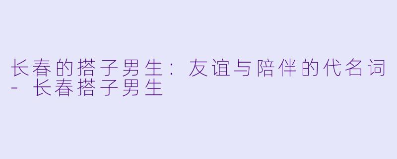 长春的搭子男生：友谊与陪伴的代名词-长春搭子男生