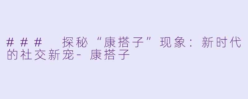 ### 探秘“康搭子”现象：新时代的社交新宠-康搭子