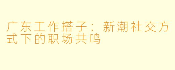 广东工作搭子：新潮社交方式下的职场共鸣