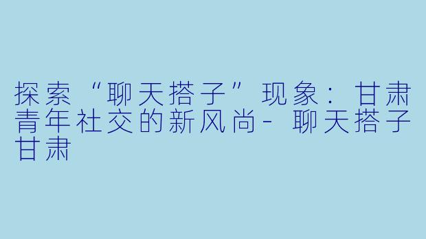 探索“聊天搭子”现象：甘肃青年社交的新风尚-聊天搭子甘肃