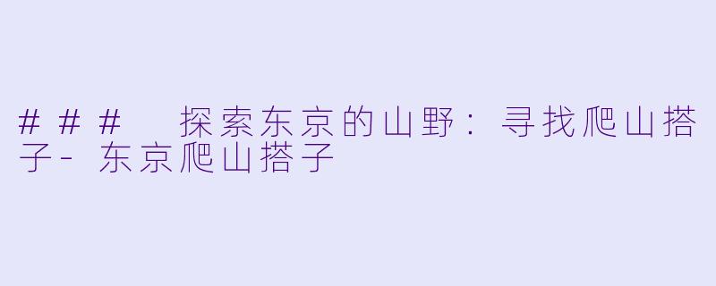 ### 探索东京的山野:寻找爬山搭子-东京爬山搭子