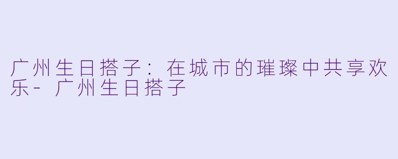 广州生日搭子：在城市的璀璨中共享欢乐-广州生日搭子