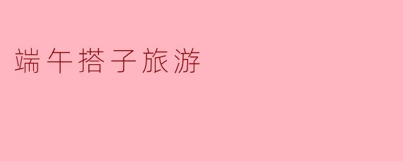 端午搭子旅游:共度节日乐趣,分享美好时光