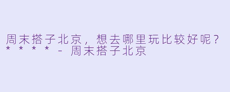 周末搭子北京，想去哪里玩比较好呢？****-周末搭子北京