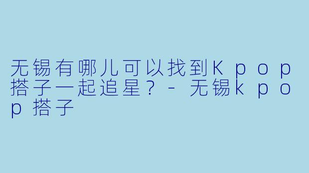 无锡有哪儿可以找到Kpop搭子一起追星？