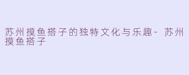 苏州摸鱼搭子的独特文化与乐趣-苏州摸鱼搭子