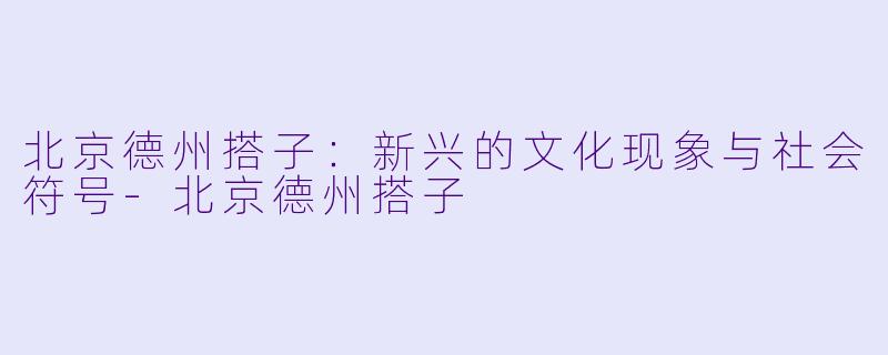 北京德州搭子：新兴的文化现象与社会符号-北京德州搭子