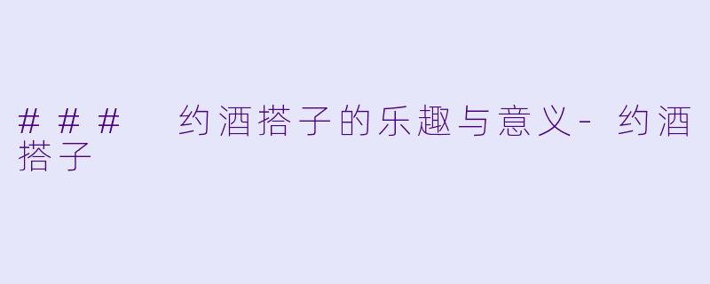 ### 约酒搭子的乐趣与意义-约酒搭子