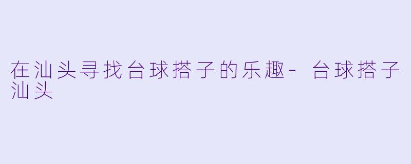 在汕头寻找台球搭子的乐趣-台球搭子汕头