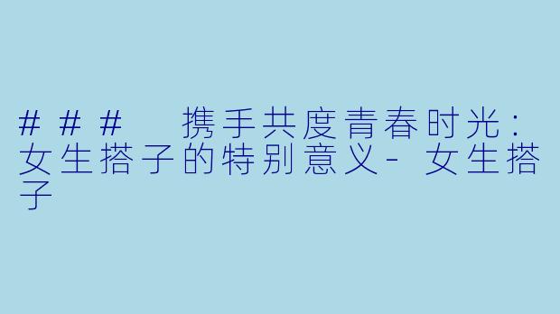 ### 携手共度青春时光：女生搭子的特别意义-女生搭子