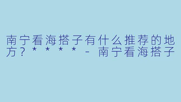 南宁看海搭子有什么推荐的地方？****-南宁看海搭子