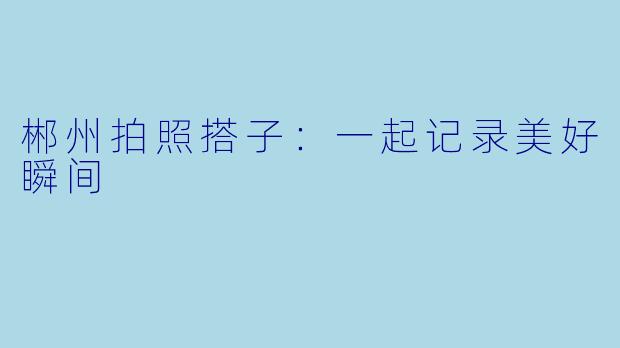 郴州拍照搭子:一起记录美好瞬间