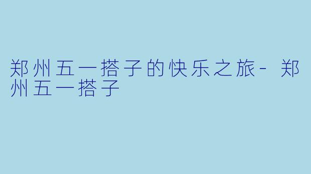 郑州五一搭子的快乐之旅-郑州五一搭子