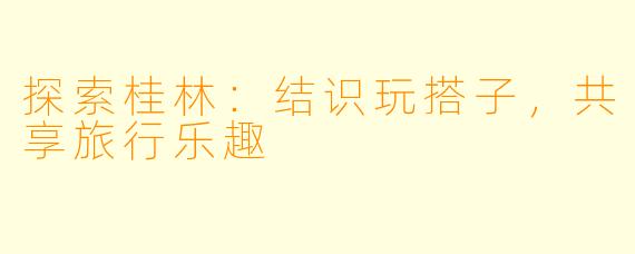 探索桂林：结识玩搭子，共享旅行乐趣