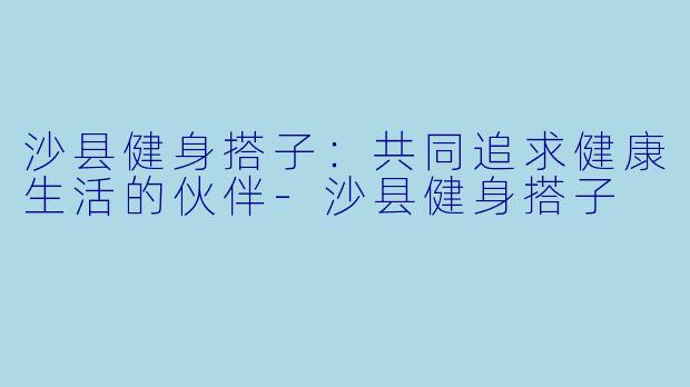 沙县健身搭子：共同追求健康生活的伙伴-沙县健身搭子