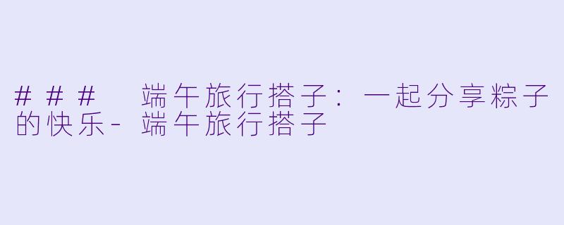 ### 端午旅行搭子:一起分享粽子的快乐