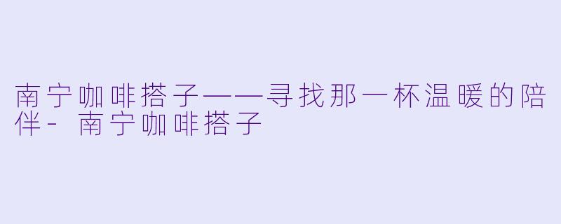 南宁咖啡搭子——寻找那一杯温暖的陪伴-南宁咖啡搭子