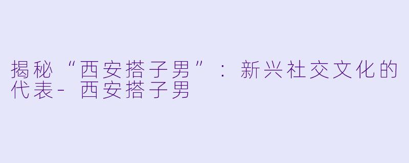 揭秘“西安搭子男”:新兴社交文化的代表