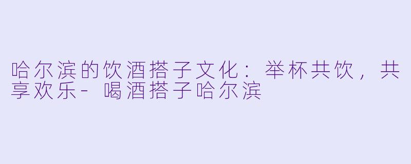 哈尔滨的饮酒搭子文化：举杯共饮，共享欢乐-喝酒搭子哈尔滨
