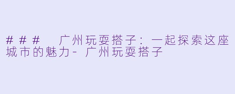 ### 广州玩耍搭子：一起探索这座城市的魅力-广州玩耍搭子
