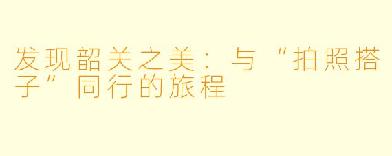 发现韶关之美：与“拍照搭子”同行的旅程